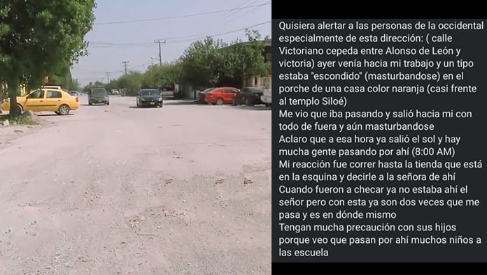 Vecinas de las calles Victoriano Cepeda y Alonso de León solicitaron mayor patrullaje en el lugar, ya que aseguran un depravado sujeto sale a su paso y se realiza tocamientos obscenos.